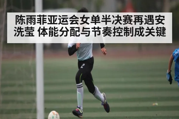 陈雨菲亚运会女单半决赛再遇安洗莹 体能分配与节奏控制成关键